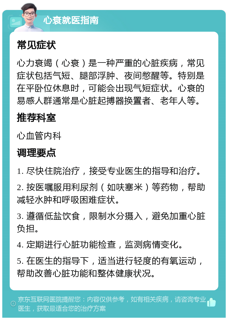 心衰就医指南 常见症状 心力衰竭（心衰）是一种严重的心脏疾病，常见症状包括气短、腿部浮肿、夜间憋醒等。特别是在平卧位休息时，可能会出现气短症状。心衰的易感人群通常是心脏起搏器换置者、老年人等。 推荐科室 心血管内科 调理要点 1. 尽快住院治疗，接受专业医生的指导和治疗。 2. 按医嘱服用利尿剂（如呋塞米）等药物，帮助减轻水肿和呼吸困难症状。 3. 遵循低盐饮食，限制水分摄入，避免加重心脏负担。 4. 定期进行心脏功能检查，监测病情变化。 5. 在医生的指导下，适当进行轻度的有氧运动，帮助改善心脏功能和整体健康状况。