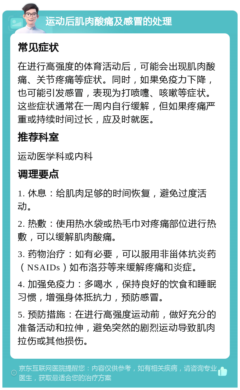 运动后肌肉酸痛及感冒的处理 常见症状 在进行高强度的体育活动后，可能会出现肌肉酸痛、关节疼痛等症状。同时，如果免疫力下降，也可能引发感冒，表现为打喷嚏、咳嗽等症状。这些症状通常在一周内自行缓解，但如果疼痛严重或持续时间过长，应及时就医。 推荐科室 运动医学科或内科 调理要点 1. 休息：给肌肉足够的时间恢复，避免过度活动。 2. 热敷：使用热水袋或热毛巾对疼痛部位进行热敷，可以缓解肌肉酸痛。 3. 药物治疗：如有必要，可以服用非甾体抗炎药（NSAIDs）如布洛芬等来缓解疼痛和炎症。 4. 加强免疫力：多喝水，保持良好的饮食和睡眠习惯，增强身体抵抗力，预防感冒。 5. 预防措施：在进行高强度运动前，做好充分的准备活动和拉伸，避免突然的剧烈运动导致肌肉拉伤或其他损伤。