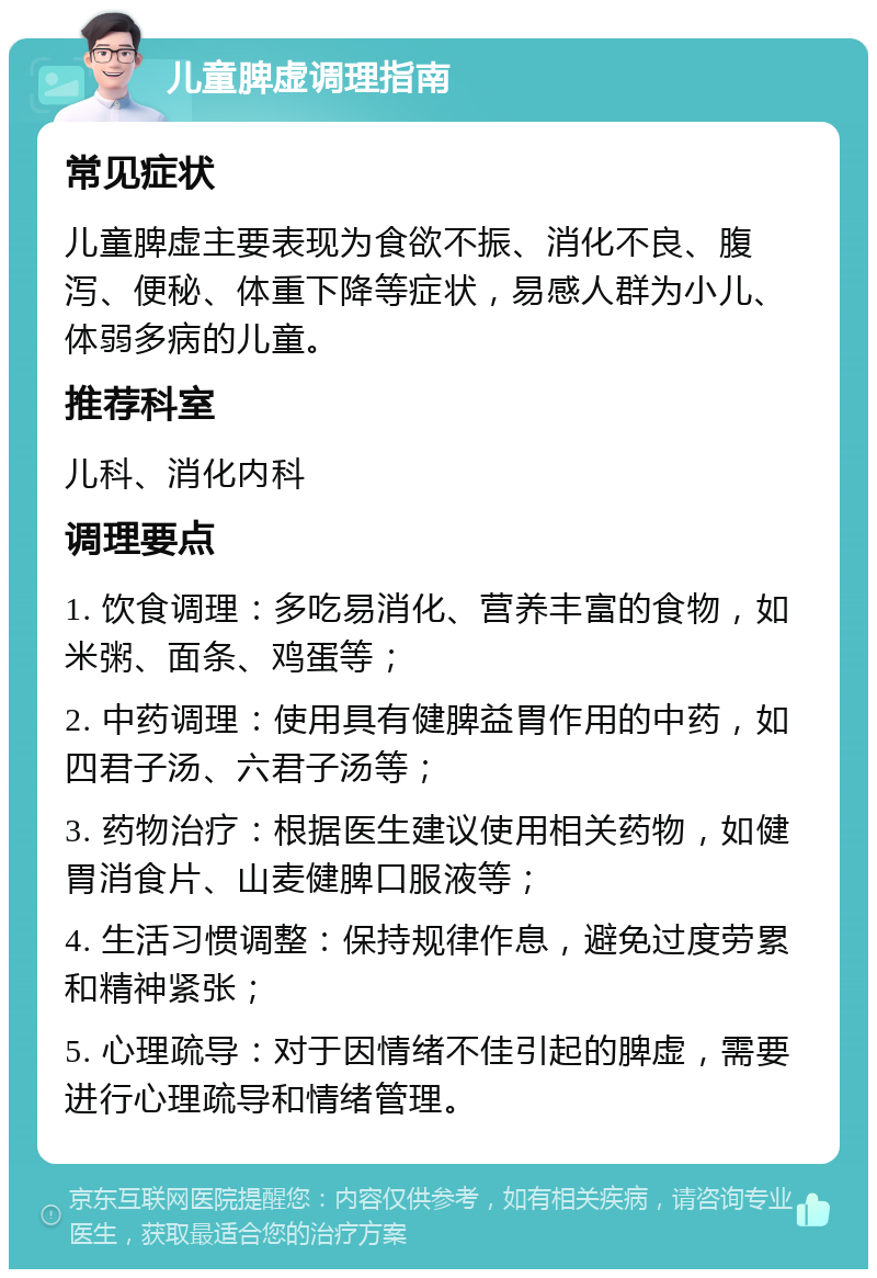 儿童脾虚调理指南 常见症状 儿童脾虚主要表现为食欲不振、消化不良、腹泻、便秘、体重下降等症状，易感人群为小儿、体弱多病的儿童。 推荐科室 儿科、消化内科 调理要点 1. 饮食调理：多吃易消化、营养丰富的食物，如米粥、面条、鸡蛋等； 2. 中药调理：使用具有健脾益胃作用的中药，如四君子汤、六君子汤等； 3. 药物治疗：根据医生建议使用相关药物，如健胃消食片、山麦健脾口服液等； 4. 生活习惯调整：保持规律作息，避免过度劳累和精神紧张； 5. 心理疏导：对于因情绪不佳引起的脾虚，需要进行心理疏导和情绪管理。