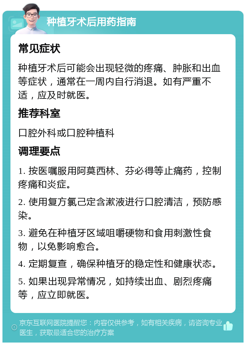 种植牙术后用药指南 常见症状 种植牙术后可能会出现轻微的疼痛、肿胀和出血等症状，通常在一周内自行消退。如有严重不适，应及时就医。 推荐科室 口腔外科或口腔种植科 调理要点 1. 按医嘱服用阿莫西林、芬必得等止痛药，控制疼痛和炎症。 2. 使用复方氯己定含漱液进行口腔清洁，预防感染。 3. 避免在种植牙区域咀嚼硬物和食用刺激性食物，以免影响愈合。 4. 定期复查，确保种植牙的稳定性和健康状态。 5. 如果出现异常情况，如持续出血、剧烈疼痛等，应立即就医。