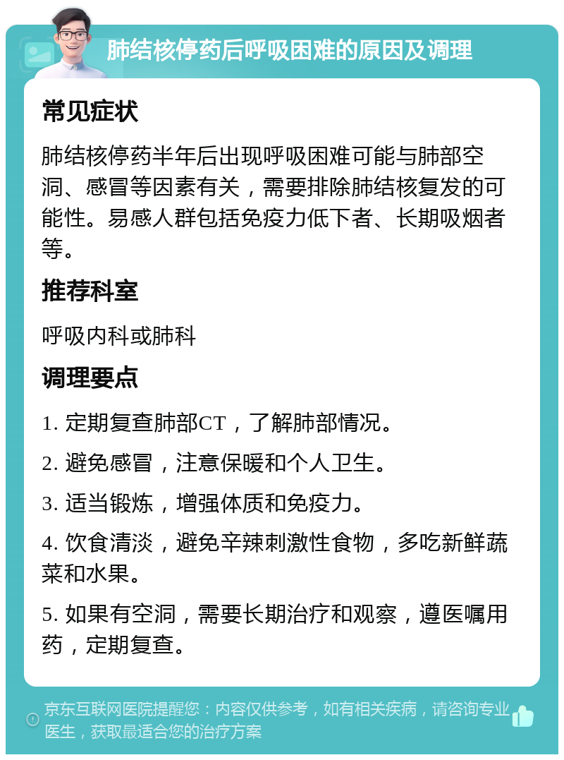 肺结核停药后呼吸困难的原因及调理 常见症状 肺结核停药半年后出现呼吸困难可能与肺部空洞、感冒等因素有关，需要排除肺结核复发的可能性。易感人群包括免疫力低下者、长期吸烟者等。 推荐科室 呼吸内科或肺科 调理要点 1. 定期复查肺部CT，了解肺部情况。 2. 避免感冒，注意保暖和个人卫生。 3. 适当锻炼，增强体质和免疫力。 4. 饮食清淡，避免辛辣刺激性食物，多吃新鲜蔬菜和水果。 5. 如果有空洞，需要长期治疗和观察，遵医嘱用药，定期复查。