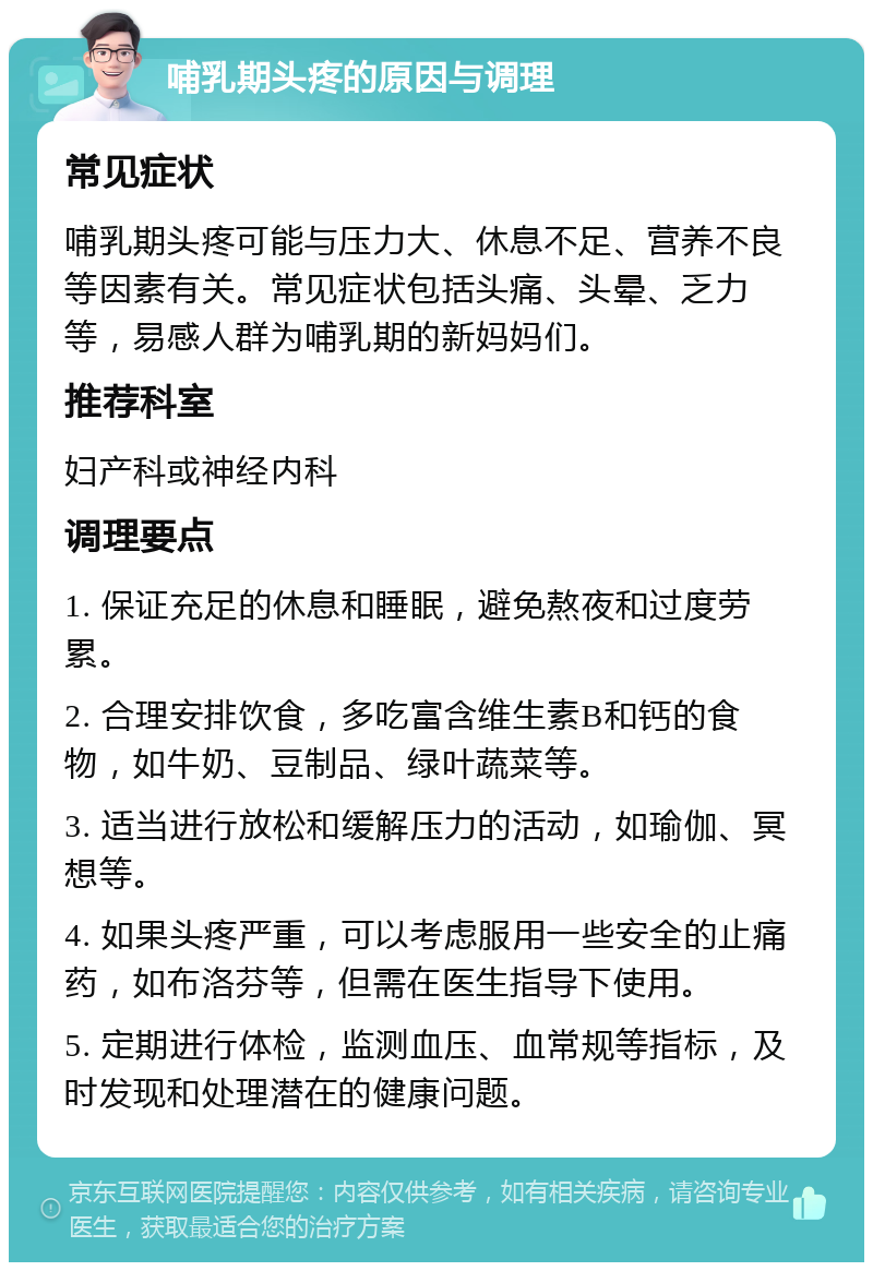 哺乳期头疼的原因与调理 常见症状 哺乳期头疼可能与压力大、休息不足、营养不良等因素有关。常见症状包括头痛、头晕、乏力等，易感人群为哺乳期的新妈妈们。 推荐科室 妇产科或神经内科 调理要点 1. 保证充足的休息和睡眠，避免熬夜和过度劳累。 2. 合理安排饮食，多吃富含维生素B和钙的食物，如牛奶、豆制品、绿叶蔬菜等。 3. 适当进行放松和缓解压力的活动，如瑜伽、冥想等。 4. 如果头疼严重，可以考虑服用一些安全的止痛药，如布洛芬等，但需在医生指导下使用。 5. 定期进行体检，监测血压、血常规等指标，及时发现和处理潜在的健康问题。