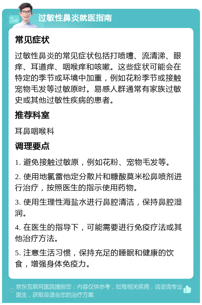 过敏性鼻炎就医指南 常见症状 过敏性鼻炎的常见症状包括打喷嚏、流清涕、眼痒、耳道痒、咽喉痒和咳嗽。这些症状可能会在特定的季节或环境中加重，例如花粉季节或接触宠物毛发等过敏原时。易感人群通常有家族过敏史或其他过敏性疾病的患者。 推荐科室 耳鼻咽喉科 调理要点 1. 避免接触过敏原，例如花粉、宠物毛发等。 2. 使用地氯雷他定分散片和糠酸莫米松鼻喷剂进行治疗，按照医生的指示使用药物。 3. 使用生理性海盐水进行鼻腔清洁，保持鼻腔湿润。 4. 在医生的指导下，可能需要进行免疫疗法或其他治疗方法。 5. 注意生活习惯，保持充足的睡眠和健康的饮食，增强身体免疫力。