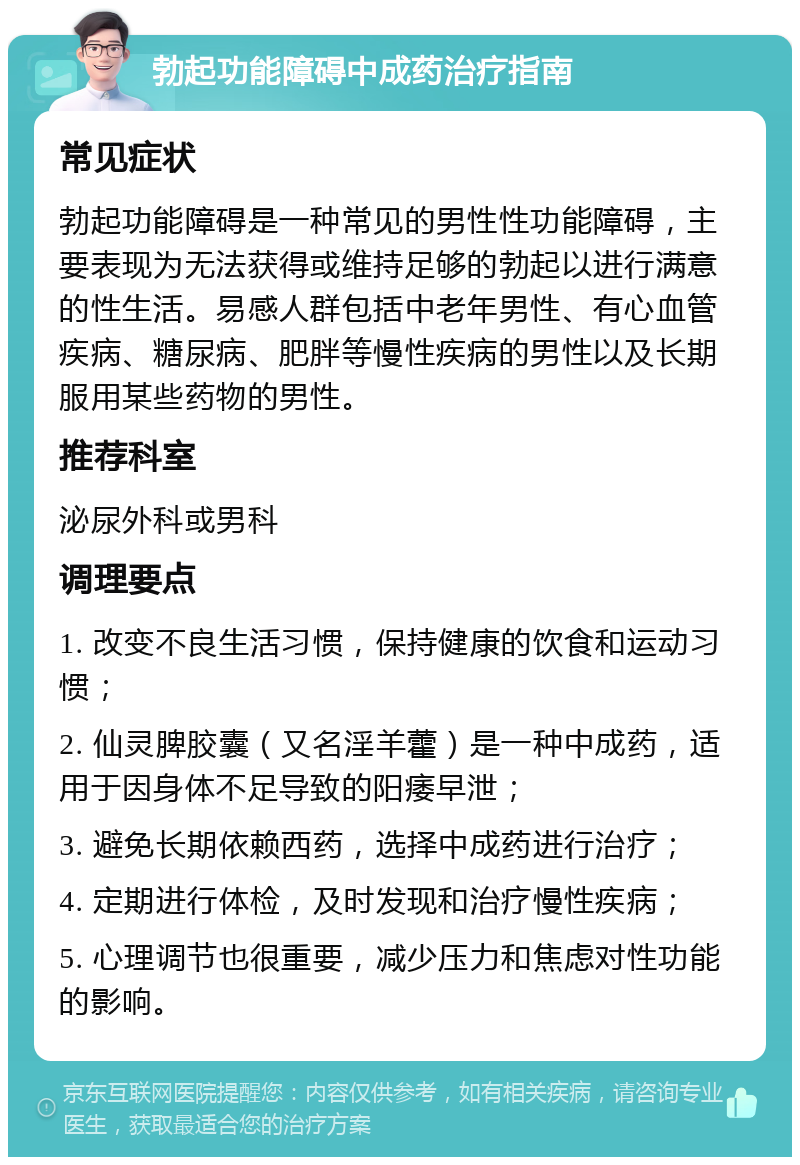 勃起功能障碍中成药治疗指南 常见症状 勃起功能障碍是一种常见的男性性功能障碍，主要表现为无法获得或维持足够的勃起以进行满意的性生活。易感人群包括中老年男性、有心血管疾病、糖尿病、肥胖等慢性疾病的男性以及长期服用某些药物的男性。 推荐科室 泌尿外科或男科 调理要点 1. 改变不良生活习惯，保持健康的饮食和运动习惯； 2. 仙灵脾胶囊（又名淫羊藿）是一种中成药，适用于因身体不足导致的阳痿早泄； 3. 避免长期依赖西药，选择中成药进行治疗； 4. 定期进行体检，及时发现和治疗慢性疾病； 5. 心理调节也很重要，减少压力和焦虑对性功能的影响。