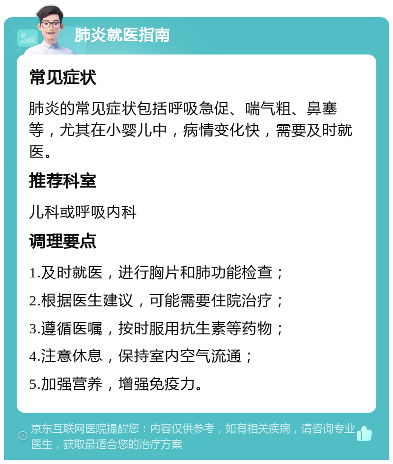 肺炎就医指南 常见症状 肺炎的常见症状包括呼吸急促、喘气粗、鼻塞等，尤其在小婴儿中，病情变化快，需要及时就医。 推荐科室 儿科或呼吸内科 调理要点 1.及时就医，进行胸片和肺功能检查； 2.根据医生建议，可能需要住院治疗； 3.遵循医嘱，按时服用抗生素等药物； 4.注意休息，保持室内空气流通； 5.加强营养，增强免疫力。