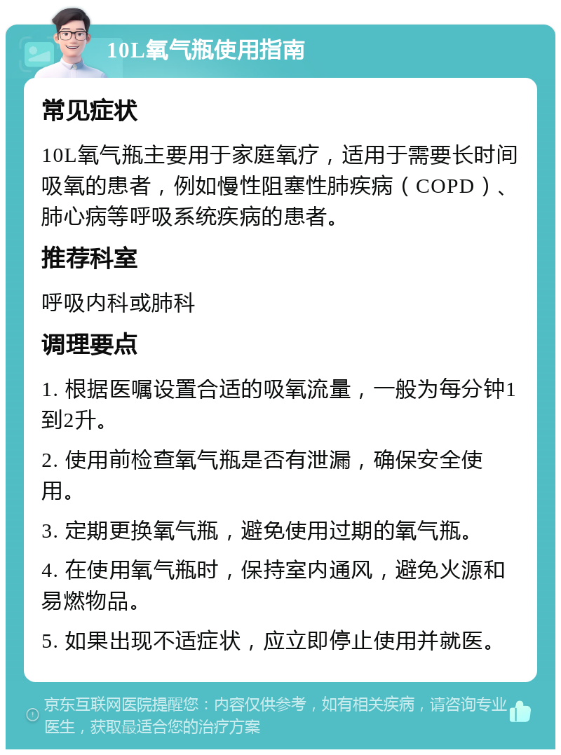 10L氧气瓶使用指南 常见症状 10L氧气瓶主要用于家庭氧疗，适用于需要长时间吸氧的患者，例如慢性阻塞性肺疾病（COPD）、肺心病等呼吸系统疾病的患者。 推荐科室 呼吸内科或肺科 调理要点 1. 根据医嘱设置合适的吸氧流量，一般为每分钟1到2升。 2. 使用前检查氧气瓶是否有泄漏，确保安全使用。 3. 定期更换氧气瓶，避免使用过期的氧气瓶。 4. 在使用氧气瓶时，保持室内通风，避免火源和易燃物品。 5. 如果出现不适症状，应立即停止使用并就医。