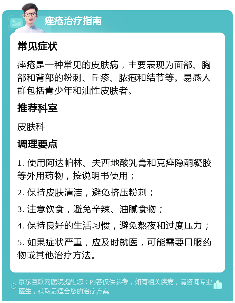 痤疮治疗指南 常见症状 痤疮是一种常见的皮肤病，主要表现为面部、胸部和背部的粉刺、丘疹、脓疱和结节等。易感人群包括青少年和油性皮肤者。 推荐科室 皮肤科 调理要点 1. 使用阿达帕林、夫西地酸乳膏和克痤隐酮凝胶等外用药物，按说明书使用； 2. 保持皮肤清洁，避免挤压粉刺； 3. 注意饮食，避免辛辣、油腻食物； 4. 保持良好的生活习惯，避免熬夜和过度压力； 5. 如果症状严重，应及时就医，可能需要口服药物或其他治疗方法。