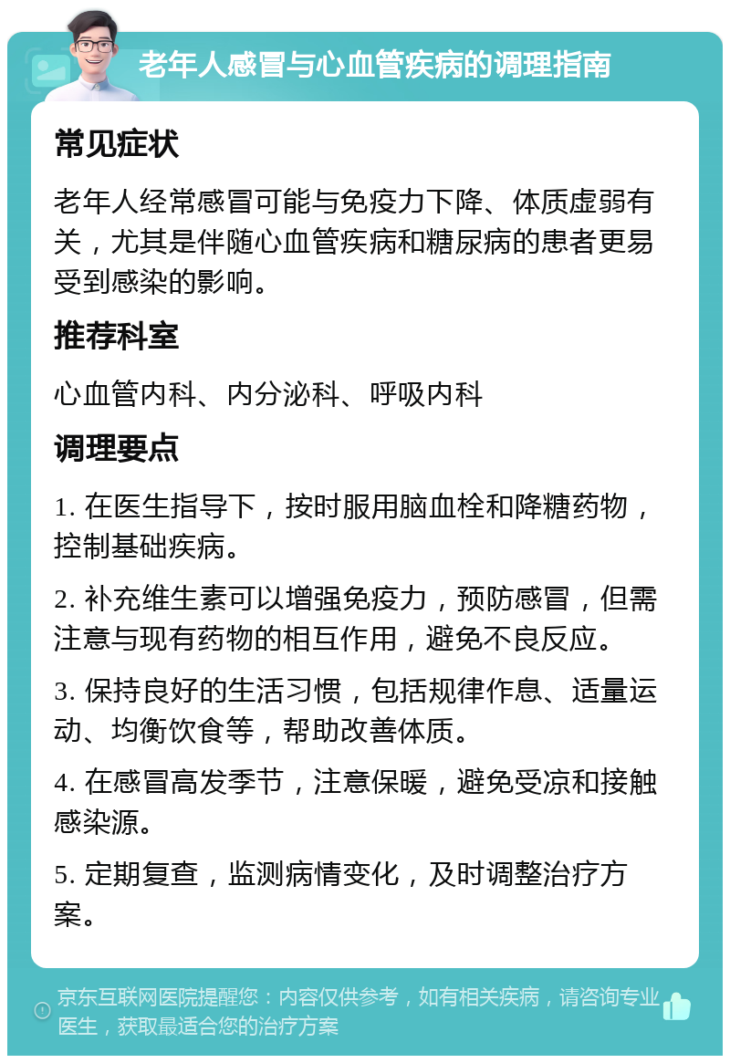 老年人感冒与心血管疾病的调理指南 常见症状 老年人经常感冒可能与免疫力下降、体质虚弱有关，尤其是伴随心血管疾病和糖尿病的患者更易受到感染的影响。 推荐科室 心血管内科、内分泌科、呼吸内科 调理要点 1. 在医生指导下，按时服用脑血栓和降糖药物，控制基础疾病。 2. 补充维生素可以增强免疫力，预防感冒，但需注意与现有药物的相互作用，避免不良反应。 3. 保持良好的生活习惯，包括规律作息、适量运动、均衡饮食等，帮助改善体质。 4. 在感冒高发季节，注意保暖，避免受凉和接触感染源。 5. 定期复查，监测病情变化，及时调整治疗方案。