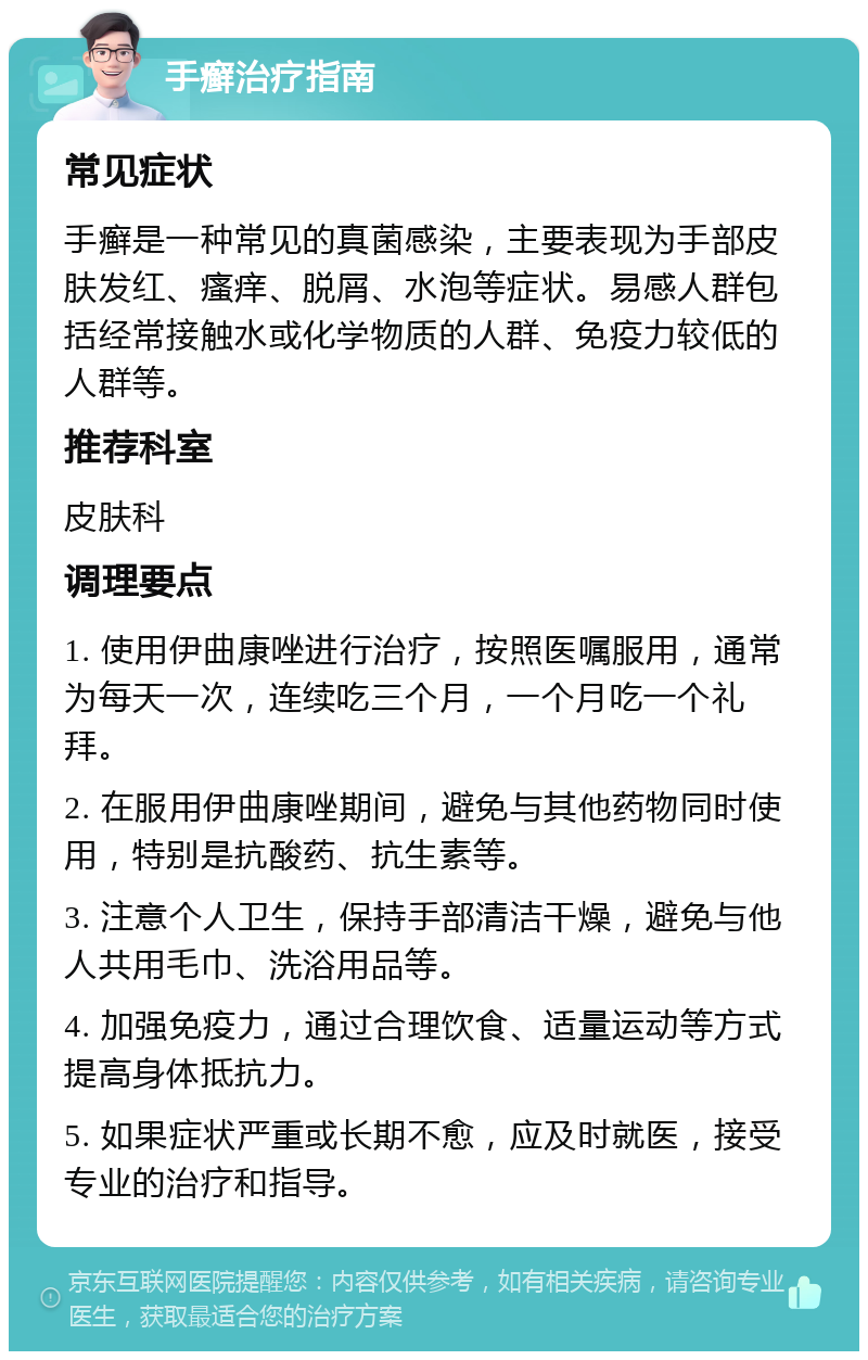 手癣治疗指南 常见症状 手癣是一种常见的真菌感染，主要表现为手部皮肤发红、瘙痒、脱屑、水泡等症状。易感人群包括经常接触水或化学物质的人群、免疫力较低的人群等。 推荐科室 皮肤科 调理要点 1. 使用伊曲康唑进行治疗，按照医嘱服用，通常为每天一次，连续吃三个月，一个月吃一个礼拜。 2. 在服用伊曲康唑期间，避免与其他药物同时使用，特别是抗酸药、抗生素等。 3. 注意个人卫生，保持手部清洁干燥，避免与他人共用毛巾、洗浴用品等。 4. 加强免疫力，通过合理饮食、适量运动等方式提高身体抵抗力。 5. 如果症状严重或长期不愈，应及时就医，接受专业的治疗和指导。