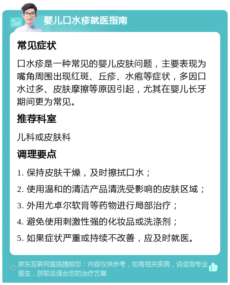 婴儿口水疹就医指南 常见症状 口水疹是一种常见的婴儿皮肤问题，主要表现为嘴角周围出现红斑、丘疹、水疱等症状，多因口水过多、皮肤摩擦等原因引起，尤其在婴儿长牙期间更为常见。 推荐科室 儿科或皮肤科 调理要点 1. 保持皮肤干燥，及时擦拭口水； 2. 使用温和的清洁产品清洗受影响的皮肤区域； 3. 外用尤卓尔软膏等药物进行局部治疗； 4. 避免使用刺激性强的化妆品或洗涤剂； 5. 如果症状严重或持续不改善，应及时就医。