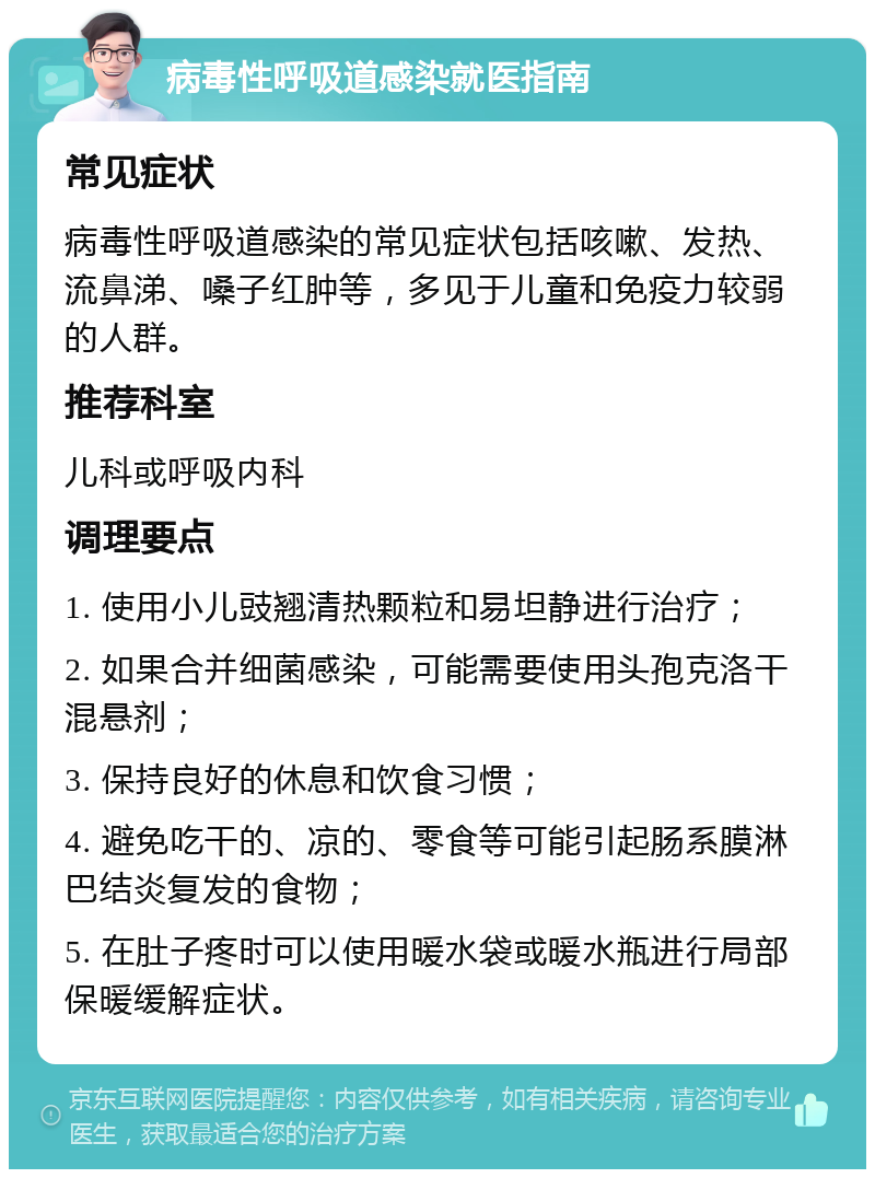 病毒性呼吸道感染就医指南 常见症状 病毒性呼吸道感染的常见症状包括咳嗽、发热、流鼻涕、嗓子红肿等，多见于儿童和免疫力较弱的人群。 推荐科室 儿科或呼吸内科 调理要点 1. 使用小儿豉翘清热颗粒和易坦静进行治疗； 2. 如果合并细菌感染，可能需要使用头孢克洛干混悬剂； 3. 保持良好的休息和饮食习惯； 4. 避免吃干的、凉的、零食等可能引起肠系膜淋巴结炎复发的食物； 5. 在肚子疼时可以使用暖水袋或暖水瓶进行局部保暖缓解症状。