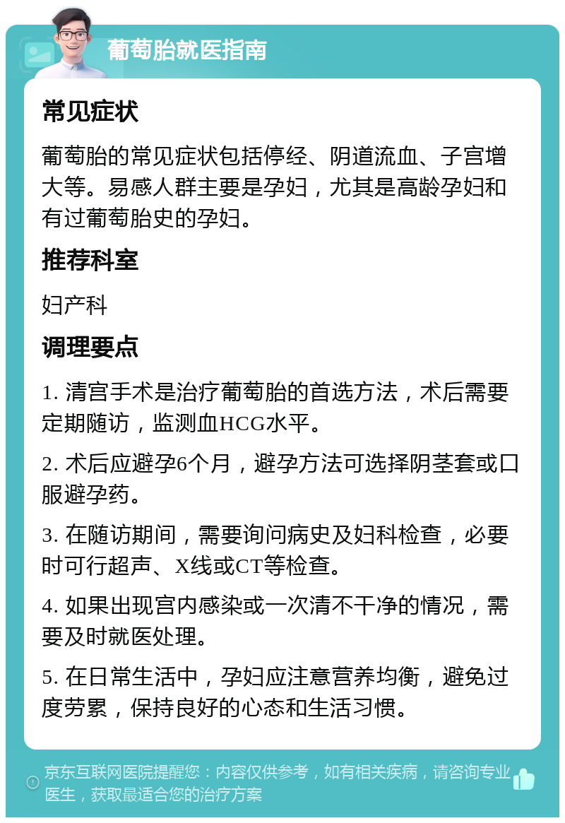 葡萄胎就医指南 常见症状 葡萄胎的常见症状包括停经、阴道流血、子宫增大等。易感人群主要是孕妇，尤其是高龄孕妇和有过葡萄胎史的孕妇。 推荐科室 妇产科 调理要点 1. 清宫手术是治疗葡萄胎的首选方法，术后需要定期随访，监测血HCG水平。 2. 术后应避孕6个月，避孕方法可选择阴茎套或口服避孕药。 3. 在随访期间，需要询问病史及妇科检查，必要时可行超声、X线或CT等检查。 4. 如果出现宫内感染或一次清不干净的情况，需要及时就医处理。 5. 在日常生活中，孕妇应注意营养均衡，避免过度劳累，保持良好的心态和生活习惯。