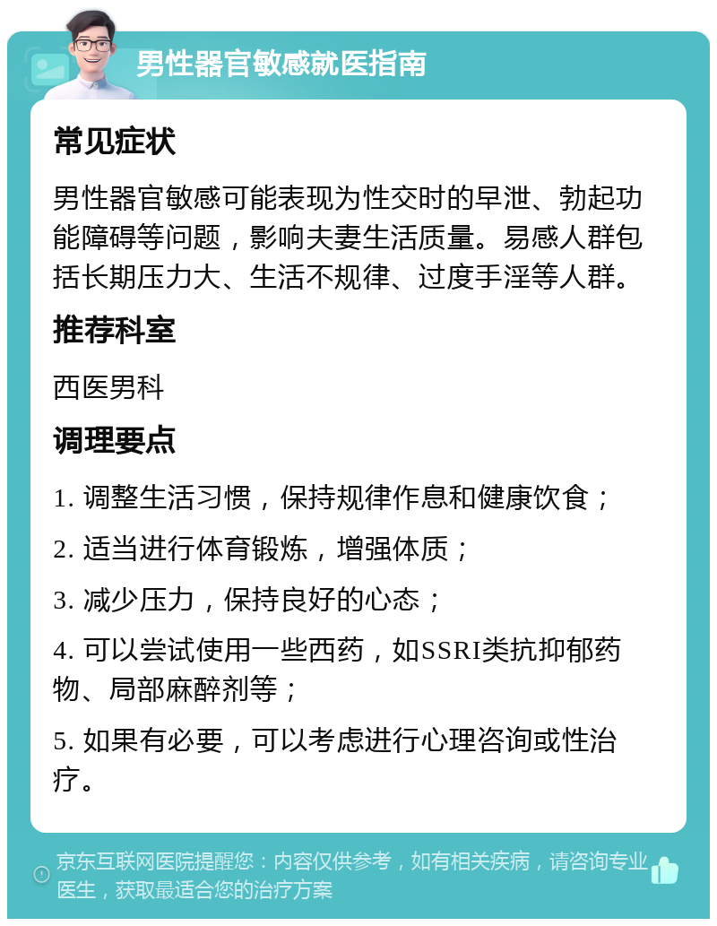 男性器官敏感就医指南 常见症状 男性器官敏感可能表现为性交时的早泄、勃起功能障碍等问题，影响夫妻生活质量。易感人群包括长期压力大、生活不规律、过度手淫等人群。 推荐科室 西医男科 调理要点 1. 调整生活习惯，保持规律作息和健康饮食； 2. 适当进行体育锻炼，增强体质； 3. 减少压力，保持良好的心态； 4. 可以尝试使用一些西药，如SSRI类抗抑郁药物、局部麻醉剂等； 5. 如果有必要，可以考虑进行心理咨询或性治疗。