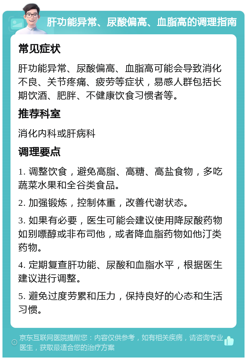 肝功能异常、尿酸偏高、血脂高的调理指南 常见症状 肝功能异常、尿酸偏高、血脂高可能会导致消化不良、关节疼痛、疲劳等症状，易感人群包括长期饮酒、肥胖、不健康饮食习惯者等。 推荐科室 消化内科或肝病科 调理要点 1. 调整饮食，避免高脂、高糖、高盐食物，多吃蔬菜水果和全谷类食品。 2. 加强锻炼，控制体重，改善代谢状态。 3. 如果有必要，医生可能会建议使用降尿酸药物如别嘌醇或非布司他，或者降血脂药物如他汀类药物。 4. 定期复查肝功能、尿酸和血脂水平，根据医生建议进行调整。 5. 避免过度劳累和压力，保持良好的心态和生活习惯。