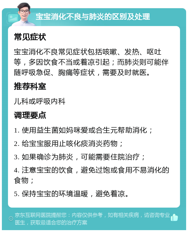 宝宝消化不良与肺炎的区别及处理 常见症状 宝宝消化不良常见症状包括咳嗽、发热、呕吐等，多因饮食不当或着凉引起；而肺炎则可能伴随呼吸急促、胸痛等症状，需要及时就医。 推荐科室 儿科或呼吸内科 调理要点 1. 使用益生菌如妈咪爱或合生元帮助消化； 2. 给宝宝服用止咳化痰消炎药物； 3. 如果确诊为肺炎，可能需要住院治疗； 4. 注意宝宝的饮食，避免过饱或食用不易消化的食物； 5. 保持宝宝的环境温暖，避免着凉。