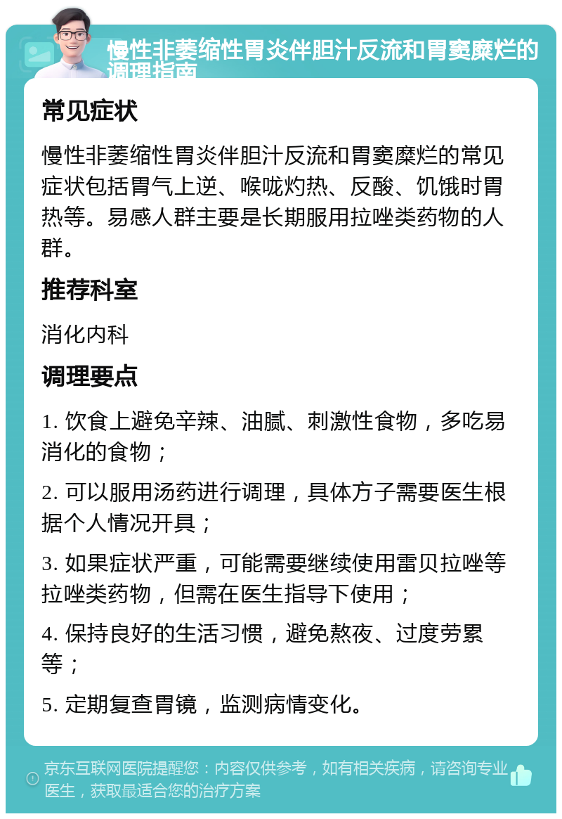 慢性非萎缩性胃炎伴胆汁反流和胃窦糜烂的调理指南 常见症状 慢性非萎缩性胃炎伴胆汁反流和胃窦糜烂的常见症状包括胃气上逆、喉咙灼热、反酸、饥饿时胃热等。易感人群主要是长期服用拉唑类药物的人群。 推荐科室 消化内科 调理要点 1. 饮食上避免辛辣、油腻、刺激性食物，多吃易消化的食物； 2. 可以服用汤药进行调理，具体方子需要医生根据个人情况开具； 3. 如果症状严重，可能需要继续使用雷贝拉唑等拉唑类药物，但需在医生指导下使用； 4. 保持良好的生活习惯，避免熬夜、过度劳累等； 5. 定期复查胃镜，监测病情变化。