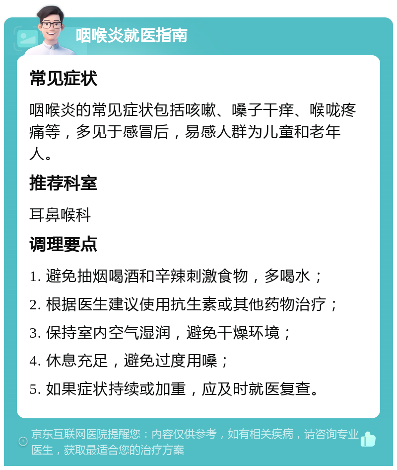 咽喉炎就医指南 常见症状 咽喉炎的常见症状包括咳嗽、嗓子干痒、喉咙疼痛等，多见于感冒后，易感人群为儿童和老年人。 推荐科室 耳鼻喉科 调理要点 1. 避免抽烟喝酒和辛辣刺激食物，多喝水； 2. 根据医生建议使用抗生素或其他药物治疗； 3. 保持室内空气湿润，避免干燥环境； 4. 休息充足，避免过度用嗓； 5. 如果症状持续或加重，应及时就医复查。