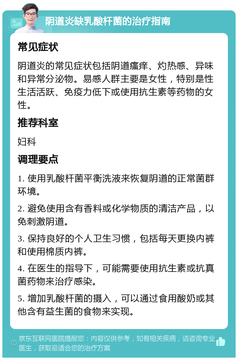 阴道炎缺乳酸杆菌的治疗指南 常见症状 阴道炎的常见症状包括阴道瘙痒、灼热感、异味和异常分泌物。易感人群主要是女性，特别是性生活活跃、免疫力低下或使用抗生素等药物的女性。 推荐科室 妇科 调理要点 1. 使用乳酸杆菌平衡洗液来恢复阴道的正常菌群环境。 2. 避免使用含有香料或化学物质的清洁产品，以免刺激阴道。 3. 保持良好的个人卫生习惯，包括每天更换内裤和使用棉质内裤。 4. 在医生的指导下，可能需要使用抗生素或抗真菌药物来治疗感染。 5. 增加乳酸杆菌的摄入，可以通过食用酸奶或其他含有益生菌的食物来实现。