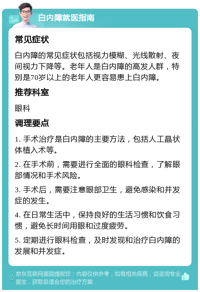 白内障就医指南 常见症状 白内障的常见症状包括视力模糊、光线散射、夜间视力下降等。老年人是白内障的高发人群，特别是70岁以上的老年人更容易患上白内障。 推荐科室 眼科 调理要点 1. 手术治疗是白内障的主要方法，包括人工晶状体植入术等。 2. 在手术前，需要进行全面的眼科检查，了解眼部情况和手术风险。 3. 手术后，需要注意眼部卫生，避免感染和并发症的发生。 4. 在日常生活中，保持良好的生活习惯和饮食习惯，避免长时间用眼和过度疲劳。 5. 定期进行眼科检查，及时发现和治疗白内障的发展和并发症。