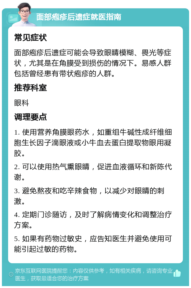 面部疱疹后遗症就医指南 常见症状 面部疱疹后遗症可能会导致眼睛模糊、畏光等症状，尤其是在角膜受到损伤的情况下。易感人群包括曾经患有带状疱疹的人群。 推荐科室 眼科 调理要点 1. 使用营养角膜眼药水，如重组牛碱性成纤维细胞生长因子滴眼液或小牛血去蛋白提取物眼用凝胶。 2. 可以使用热气熏眼睛，促进血液循环和新陈代谢。 3. 避免熬夜和吃辛辣食物，以减少对眼睛的刺激。 4. 定期门诊随访，及时了解病情变化和调整治疗方案。 5. 如果有药物过敏史，应告知医生并避免使用可能引起过敏的药物。