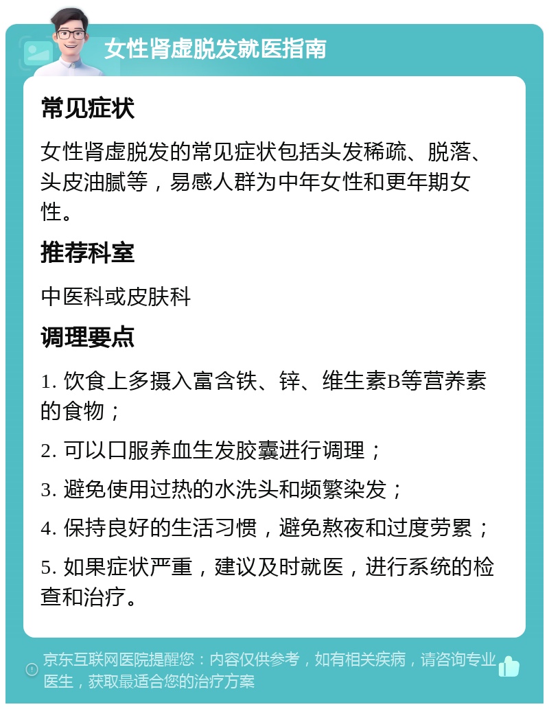 女性肾虚脱发就医指南 常见症状 女性肾虚脱发的常见症状包括头发稀疏、脱落、头皮油腻等，易感人群为中年女性和更年期女性。 推荐科室 中医科或皮肤科 调理要点 1. 饮食上多摄入富含铁、锌、维生素B等营养素的食物； 2. 可以口服养血生发胶囊进行调理； 3. 避免使用过热的水洗头和频繁染发； 4. 保持良好的生活习惯，避免熬夜和过度劳累； 5. 如果症状严重，建议及时就医，进行系统的检查和治疗。