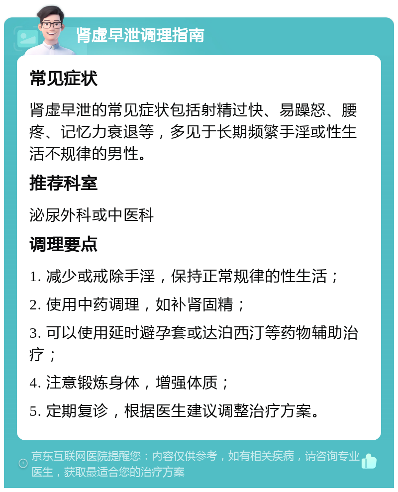 肾虚早泄调理指南 常见症状 肾虚早泄的常见症状包括射精过快、易躁怒、腰疼、记忆力衰退等，多见于长期频繁手淫或性生活不规律的男性。 推荐科室 泌尿外科或中医科 调理要点 1. 减少或戒除手淫，保持正常规律的性生活； 2. 使用中药调理，如补肾固精； 3. 可以使用延时避孕套或达泊西汀等药物辅助治疗； 4. 注意锻炼身体，增强体质； 5. 定期复诊，根据医生建议调整治疗方案。