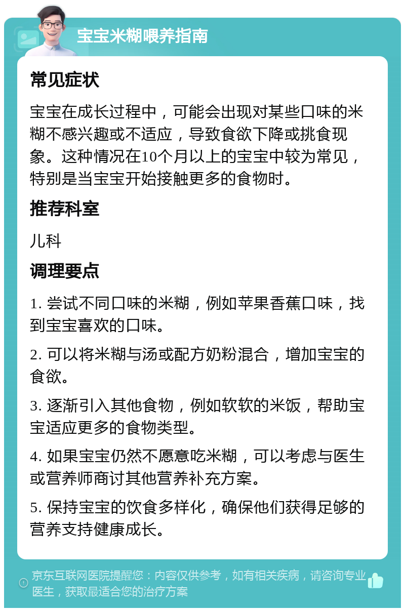 宝宝米糊喂养指南 常见症状 宝宝在成长过程中，可能会出现对某些口味的米糊不感兴趣或不适应，导致食欲下降或挑食现象。这种情况在10个月以上的宝宝中较为常见，特别是当宝宝开始接触更多的食物时。 推荐科室 儿科 调理要点 1. 尝试不同口味的米糊，例如苹果香蕉口味，找到宝宝喜欢的口味。 2. 可以将米糊与汤或配方奶粉混合，增加宝宝的食欲。 3. 逐渐引入其他食物，例如软软的米饭，帮助宝宝适应更多的食物类型。 4. 如果宝宝仍然不愿意吃米糊，可以考虑与医生或营养师商讨其他营养补充方案。 5. 保持宝宝的饮食多样化，确保他们获得足够的营养支持健康成长。