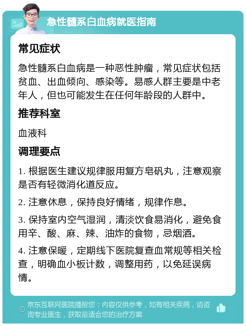 急性髓系白血病就医指南 常见症状 急性髓系白血病是一种恶性肿瘤，常见症状包括贫血、出血倾向、感染等。易感人群主要是中老年人，但也可能发生在任何年龄段的人群中。 推荐科室 血液科 调理要点 1. 根据医生建议规律服用复方皂矾丸，注意观察是否有轻微消化道反应。 2. 注意休息，保持良好情绪，规律作息。 3. 保持室内空气湿润，清淡饮食易消化，避免食用辛、酸、麻、辣、油炸的食物，忌烟酒。 4. 注意保暖，定期线下医院复查血常规等相关检查，明确血小板计数，调整用药，以免延误病情。