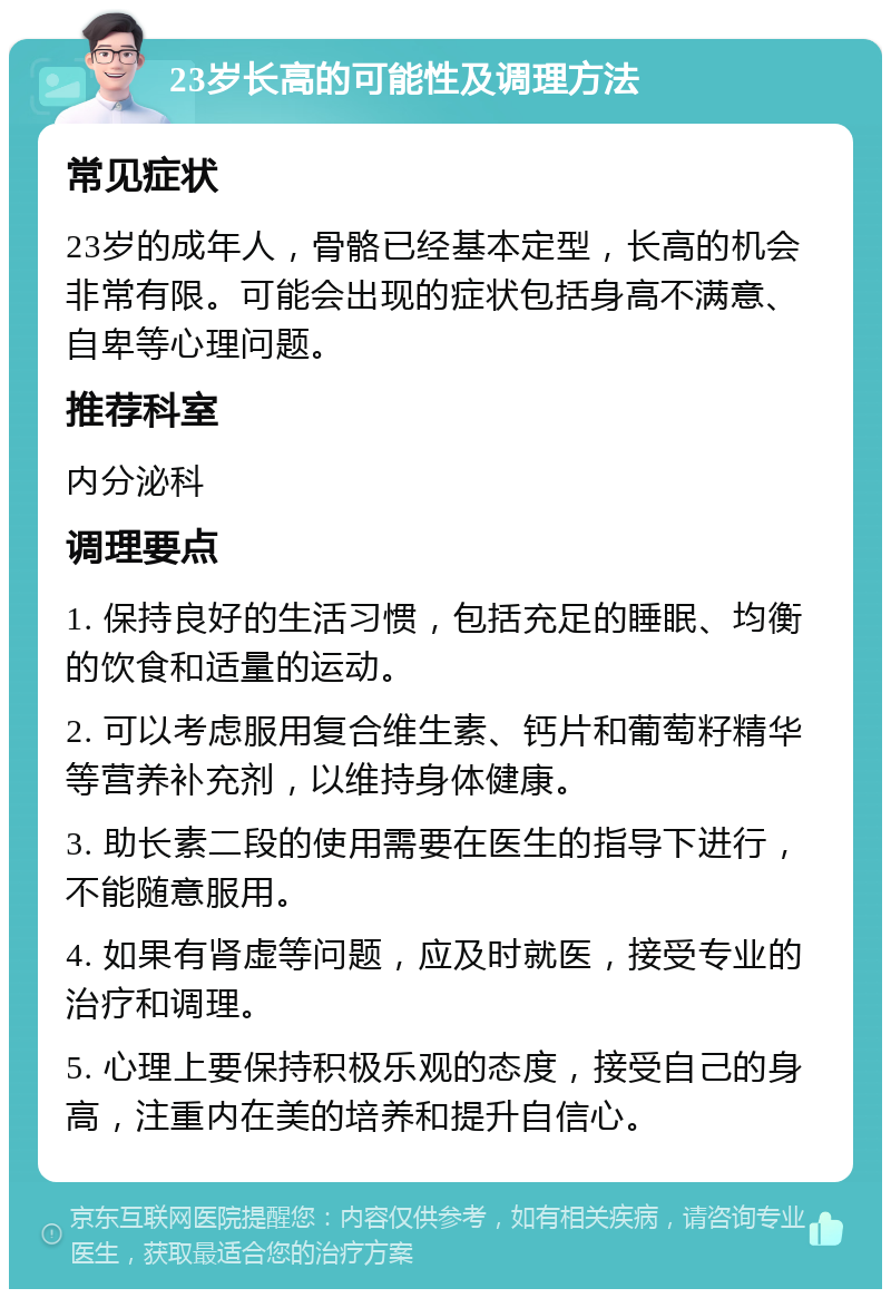 23岁长高的可能性及调理方法 常见症状 23岁的成年人，骨骼已经基本定型，长高的机会非常有限。可能会出现的症状包括身高不满意、自卑等心理问题。 推荐科室 内分泌科 调理要点 1. 保持良好的生活习惯，包括充足的睡眠、均衡的饮食和适量的运动。 2. 可以考虑服用复合维生素、钙片和葡萄籽精华等营养补充剂，以维持身体健康。 3. 助长素二段的使用需要在医生的指导下进行，不能随意服用。 4. 如果有肾虚等问题，应及时就医，接受专业的治疗和调理。 5. 心理上要保持积极乐观的态度，接受自己的身高，注重内在美的培养和提升自信心。