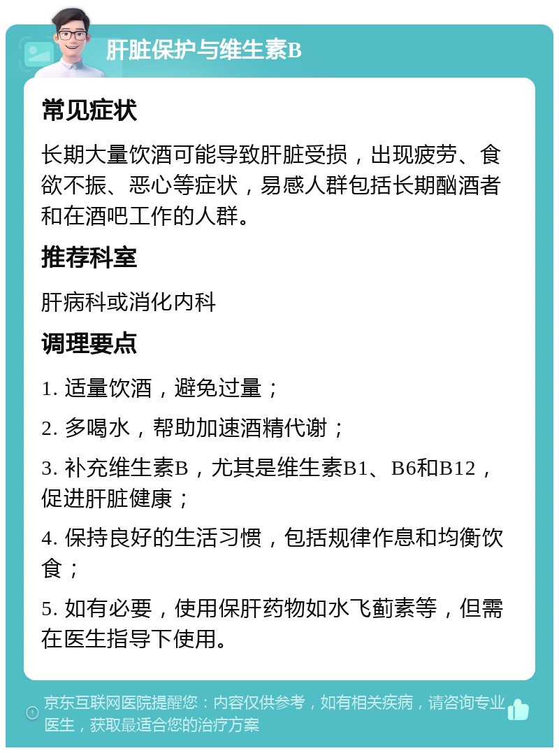 肝脏保护与维生素B 常见症状 长期大量饮酒可能导致肝脏受损，出现疲劳、食欲不振、恶心等症状，易感人群包括长期酗酒者和在酒吧工作的人群。 推荐科室 肝病科或消化内科 调理要点 1. 适量饮酒，避免过量； 2. 多喝水，帮助加速酒精代谢； 3. 补充维生素B，尤其是维生素B1、B6和B12，促进肝脏健康； 4. 保持良好的生活习惯，包括规律作息和均衡饮食； 5. 如有必要，使用保肝药物如水飞蓟素等，但需在医生指导下使用。