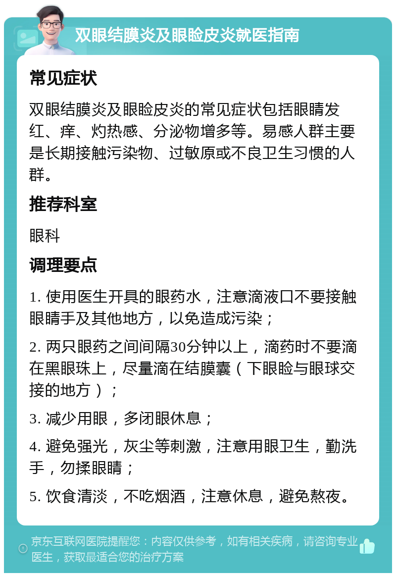 双眼结膜炎及眼睑皮炎就医指南 常见症状 双眼结膜炎及眼睑皮炎的常见症状包括眼睛发红、痒、灼热感、分泌物增多等。易感人群主要是长期接触污染物、过敏原或不良卫生习惯的人群。 推荐科室 眼科 调理要点 1. 使用医生开具的眼药水，注意滴液口不要接触眼睛手及其他地方，以免造成污染； 2. 两只眼药之间间隔30分钟以上，滴药时不要滴在黑眼珠上，尽量滴在结膜囊（下眼睑与眼球交接的地方）； 3. 减少用眼，多闭眼休息； 4. 避免强光，灰尘等刺激，注意用眼卫生，勤洗手，勿揉眼睛； 5. 饮食清淡，不吃烟酒，注意休息，避免熬夜。