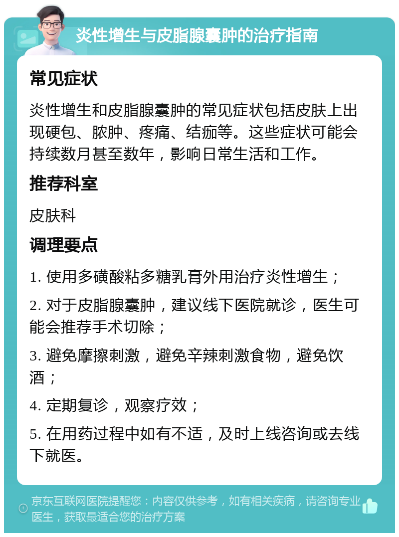 炎性增生与皮脂腺囊肿的治疗指南 常见症状 炎性增生和皮脂腺囊肿的常见症状包括皮肤上出现硬包、脓肿、疼痛、结痂等。这些症状可能会持续数月甚至数年，影响日常生活和工作。 推荐科室 皮肤科 调理要点 1. 使用多磺酸粘多糖乳膏外用治疗炎性增生； 2. 对于皮脂腺囊肿，建议线下医院就诊，医生可能会推荐手术切除； 3. 避免摩擦刺激，避免辛辣刺激食物，避免饮酒； 4. 定期复诊，观察疗效； 5. 在用药过程中如有不适，及时上线咨询或去线下就医。