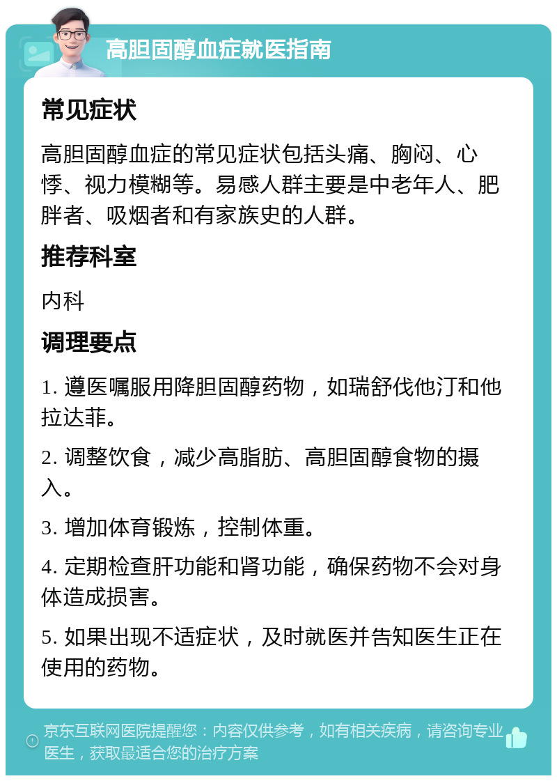 高胆固醇血症就医指南 常见症状 高胆固醇血症的常见症状包括头痛、胸闷、心悸、视力模糊等。易感人群主要是中老年人、肥胖者、吸烟者和有家族史的人群。 推荐科室 内科 调理要点 1. 遵医嘱服用降胆固醇药物，如瑞舒伐他汀和他拉达菲。 2. 调整饮食，减少高脂肪、高胆固醇食物的摄入。 3. 增加体育锻炼，控制体重。 4. 定期检查肝功能和肾功能，确保药物不会对身体造成损害。 5. 如果出现不适症状，及时就医并告知医生正在使用的药物。