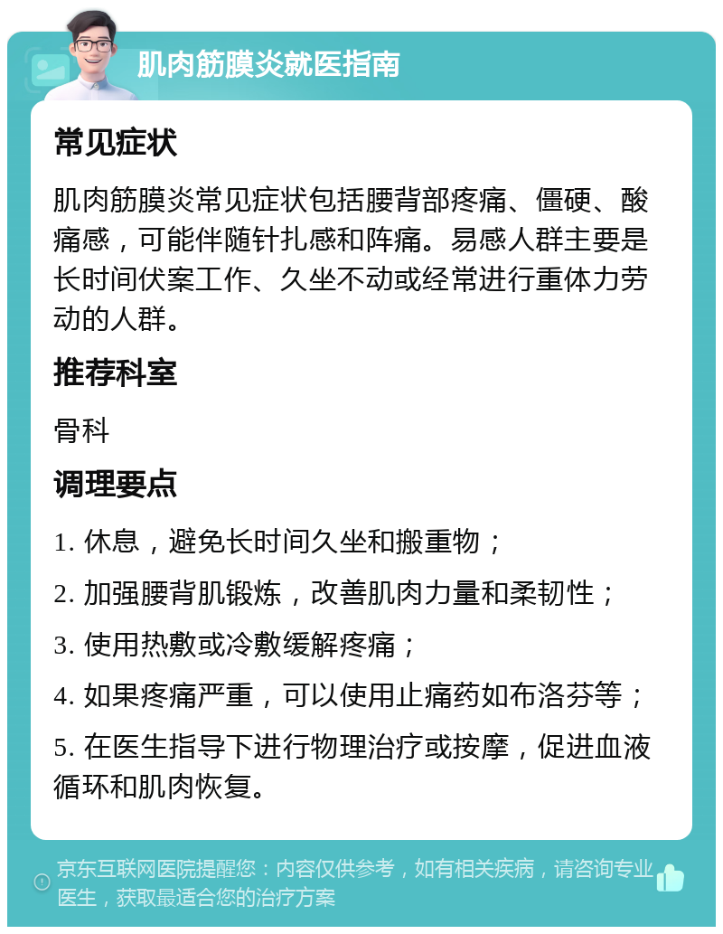 肌肉筋膜炎就医指南 常见症状 肌肉筋膜炎常见症状包括腰背部疼痛、僵硬、酸痛感，可能伴随针扎感和阵痛。易感人群主要是长时间伏案工作、久坐不动或经常进行重体力劳动的人群。 推荐科室 骨科 调理要点 1. 休息，避免长时间久坐和搬重物； 2. 加强腰背肌锻炼，改善肌肉力量和柔韧性； 3. 使用热敷或冷敷缓解疼痛； 4. 如果疼痛严重，可以使用止痛药如布洛芬等； 5. 在医生指导下进行物理治疗或按摩，促进血液循环和肌肉恢复。