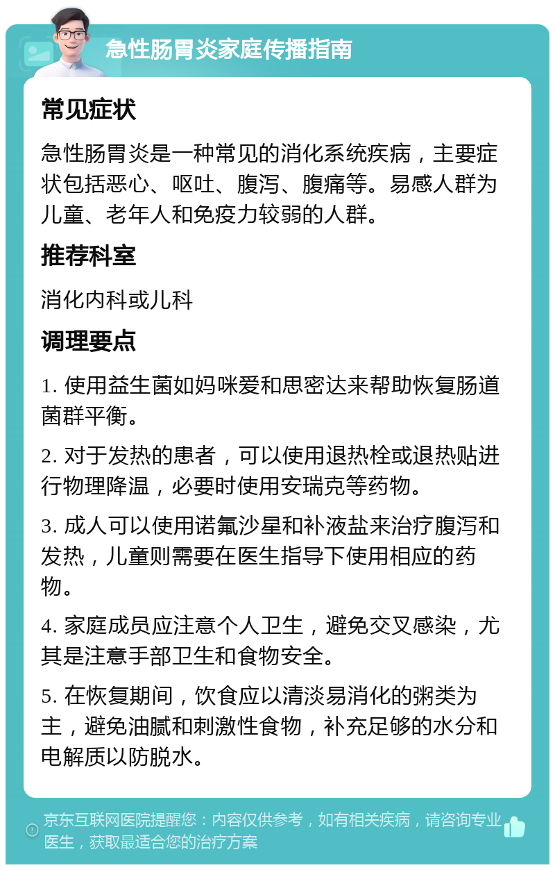 急性肠胃炎家庭传播指南 常见症状 急性肠胃炎是一种常见的消化系统疾病，主要症状包括恶心、呕吐、腹泻、腹痛等。易感人群为儿童、老年人和免疫力较弱的人群。 推荐科室 消化内科或儿科 调理要点 1. 使用益生菌如妈咪爱和思密达来帮助恢复肠道菌群平衡。 2. 对于发热的患者，可以使用退热栓或退热贴进行物理降温，必要时使用安瑞克等药物。 3. 成人可以使用诺氟沙星和补液盐来治疗腹泻和发热，儿童则需要在医生指导下使用相应的药物。 4. 家庭成员应注意个人卫生，避免交叉感染，尤其是注意手部卫生和食物安全。 5. 在恢复期间，饮食应以清淡易消化的粥类为主，避免油腻和刺激性食物，补充足够的水分和电解质以防脱水。