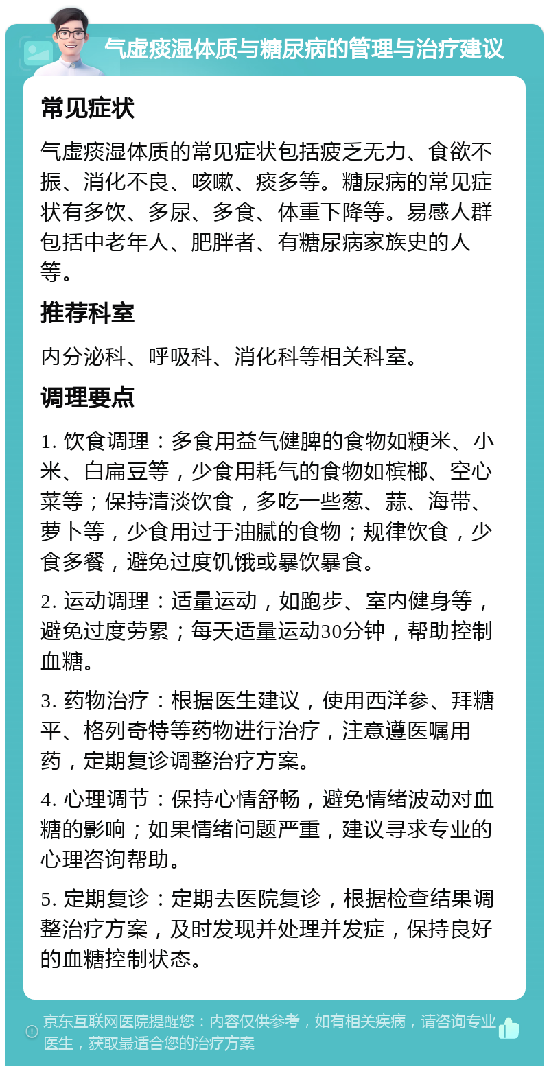 气虚痰湿体质与糖尿病的管理与治疗建议 常见症状 气虚痰湿体质的常见症状包括疲乏无力、食欲不振、消化不良、咳嗽、痰多等。糖尿病的常见症状有多饮、多尿、多食、体重下降等。易感人群包括中老年人、肥胖者、有糖尿病家族史的人等。 推荐科室 内分泌科、呼吸科、消化科等相关科室。 调理要点 1. 饮食调理：多食用益气健脾的食物如粳米、小米、白扁豆等，少食用耗气的食物如槟榔、空心菜等；保持清淡饮食，多吃一些葱、蒜、海带、萝卜等，少食用过于油腻的食物；规律饮食，少食多餐，避免过度饥饿或暴饮暴食。 2. 运动调理：适量运动，如跑步、室内健身等，避免过度劳累；每天适量运动30分钟，帮助控制血糖。 3. 药物治疗：根据医生建议，使用西洋参、拜糖平、格列奇特等药物进行治疗，注意遵医嘱用药，定期复诊调整治疗方案。 4. 心理调节：保持心情舒畅，避免情绪波动对血糖的影响；如果情绪问题严重，建议寻求专业的心理咨询帮助。 5. 定期复诊：定期去医院复诊，根据检查结果调整治疗方案，及时发现并处理并发症，保持良好的血糖控制状态。