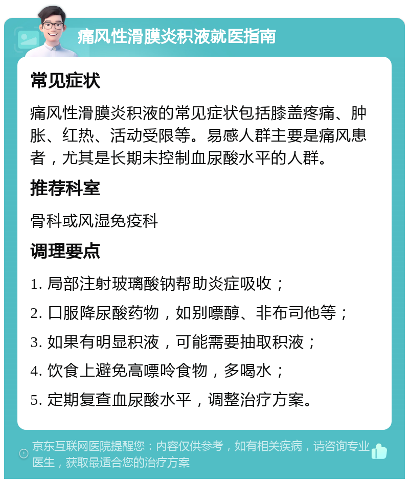 痛风性滑膜炎积液就医指南 常见症状 痛风性滑膜炎积液的常见症状包括膝盖疼痛、肿胀、红热、活动受限等。易感人群主要是痛风患者，尤其是长期未控制血尿酸水平的人群。 推荐科室 骨科或风湿免疫科 调理要点 1. 局部注射玻璃酸钠帮助炎症吸收； 2. 口服降尿酸药物，如别嘌醇、非布司他等； 3. 如果有明显积液，可能需要抽取积液； 4. 饮食上避免高嘌呤食物，多喝水； 5. 定期复查血尿酸水平，调整治疗方案。