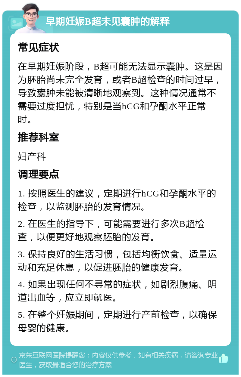 早期妊娠B超未见囊肿的解释 常见症状 在早期妊娠阶段，B超可能无法显示囊肿。这是因为胚胎尚未完全发育，或者B超检查的时间过早，导致囊肿未能被清晰地观察到。这种情况通常不需要过度担忧，特别是当hCG和孕酮水平正常时。 推荐科室 妇产科 调理要点 1. 按照医生的建议，定期进行hCG和孕酮水平的检查，以监测胚胎的发育情况。 2. 在医生的指导下，可能需要进行多次B超检查，以便更好地观察胚胎的发育。 3. 保持良好的生活习惯，包括均衡饮食、适量运动和充足休息，以促进胚胎的健康发育。 4. 如果出现任何不寻常的症状，如剧烈腹痛、阴道出血等，应立即就医。 5. 在整个妊娠期间，定期进行产前检查，以确保母婴的健康。