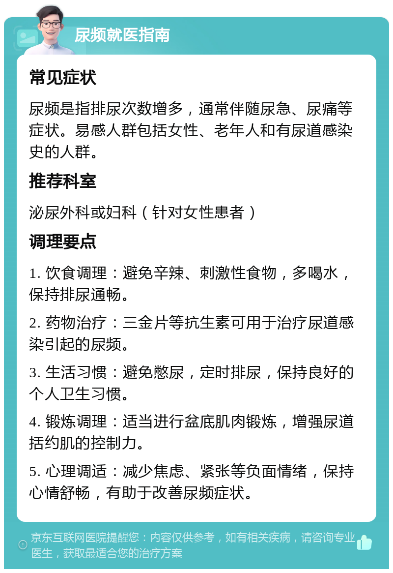 尿频就医指南 常见症状 尿频是指排尿次数增多，通常伴随尿急、尿痛等症状。易感人群包括女性、老年人和有尿道感染史的人群。 推荐科室 泌尿外科或妇科（针对女性患者） 调理要点 1. 饮食调理：避免辛辣、刺激性食物，多喝水，保持排尿通畅。 2. 药物治疗：三金片等抗生素可用于治疗尿道感染引起的尿频。 3. 生活习惯：避免憋尿，定时排尿，保持良好的个人卫生习惯。 4. 锻炼调理：适当进行盆底肌肉锻炼，增强尿道括约肌的控制力。 5. 心理调适：减少焦虑、紧张等负面情绪，保持心情舒畅，有助于改善尿频症状。