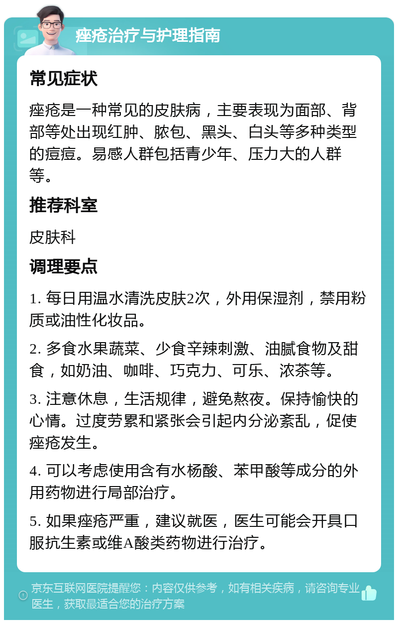 痤疮治疗与护理指南 常见症状 痤疮是一种常见的皮肤病，主要表现为面部、背部等处出现红肿、脓包、黑头、白头等多种类型的痘痘。易感人群包括青少年、压力大的人群等。 推荐科室 皮肤科 调理要点 1. 每日用温水清洗皮肤2次，外用保湿剂，禁用粉质或油性化妆品。 2. 多食水果蔬菜、少食辛辣刺激、油腻食物及甜食，如奶油、咖啡、巧克力、可乐、浓茶等。 3. 注意休息，生活规律，避免熬夜。保持愉快的心情。过度劳累和紧张会引起内分泌紊乱，促使痤疮发生。 4. 可以考虑使用含有水杨酸、苯甲酸等成分的外用药物进行局部治疗。 5. 如果痤疮严重，建议就医，医生可能会开具口服抗生素或维A酸类药物进行治疗。