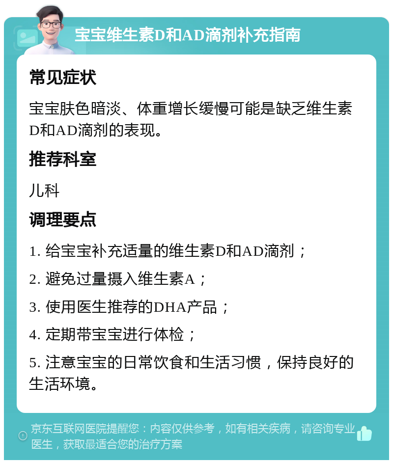 宝宝维生素D和AD滴剂补充指南 常见症状 宝宝肤色暗淡、体重增长缓慢可能是缺乏维生素D和AD滴剂的表现。 推荐科室 儿科 调理要点 1. 给宝宝补充适量的维生素D和AD滴剂； 2. 避免过量摄入维生素A； 3. 使用医生推荐的DHA产品； 4. 定期带宝宝进行体检； 5. 注意宝宝的日常饮食和生活习惯，保持良好的生活环境。