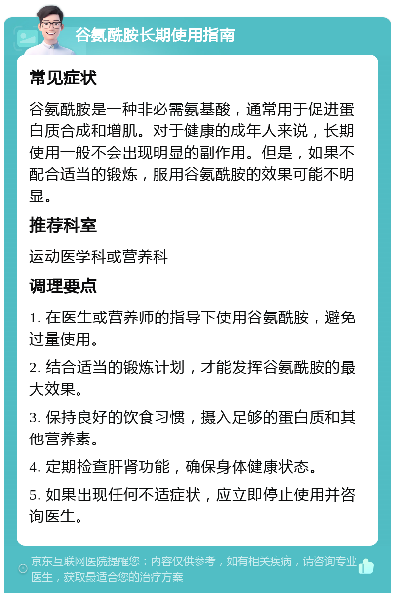 谷氨酰胺长期使用指南 常见症状 谷氨酰胺是一种非必需氨基酸，通常用于促进蛋白质合成和增肌。对于健康的成年人来说，长期使用一般不会出现明显的副作用。但是，如果不配合适当的锻炼，服用谷氨酰胺的效果可能不明显。 推荐科室 运动医学科或营养科 调理要点 1. 在医生或营养师的指导下使用谷氨酰胺，避免过量使用。 2. 结合适当的锻炼计划，才能发挥谷氨酰胺的最大效果。 3. 保持良好的饮食习惯，摄入足够的蛋白质和其他营养素。 4. 定期检查肝肾功能，确保身体健康状态。 5. 如果出现任何不适症状，应立即停止使用并咨询医生。