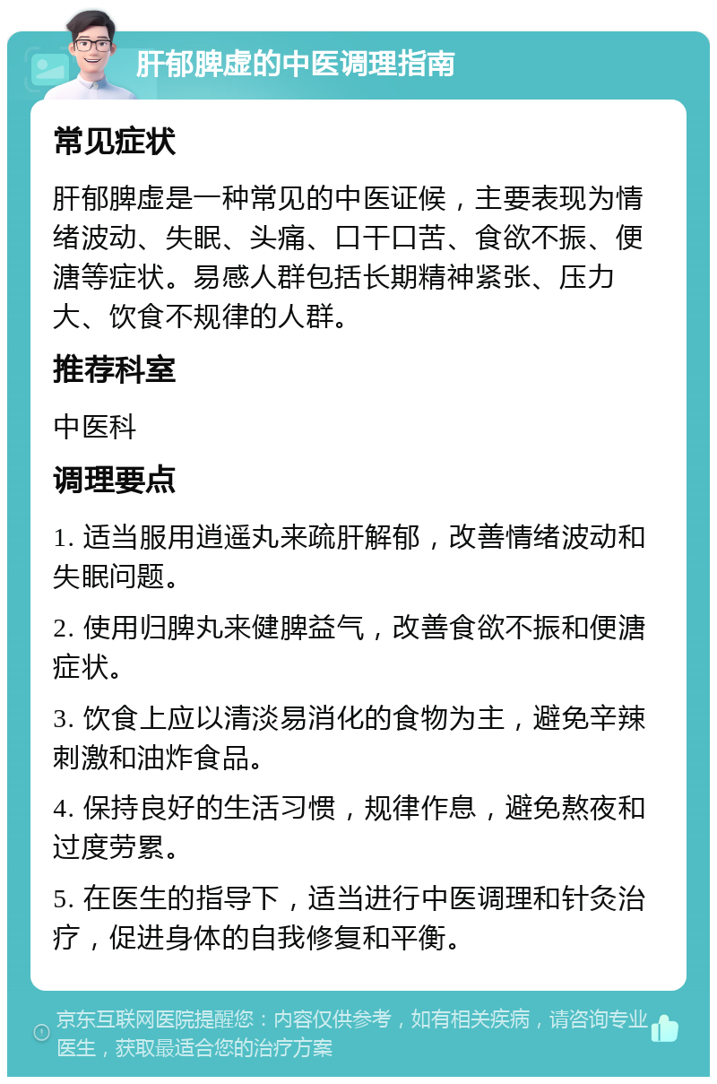 肝郁脾虚的中医调理指南 常见症状 肝郁脾虚是一种常见的中医证候，主要表现为情绪波动、失眠、头痛、口干口苦、食欲不振、便溏等症状。易感人群包括长期精神紧张、压力大、饮食不规律的人群。 推荐科室 中医科 调理要点 1. 适当服用逍遥丸来疏肝解郁，改善情绪波动和失眠问题。 2. 使用归脾丸来健脾益气，改善食欲不振和便溏症状。 3. 饮食上应以清淡易消化的食物为主，避免辛辣刺激和油炸食品。 4. 保持良好的生活习惯，规律作息，避免熬夜和过度劳累。 5. 在医生的指导下，适当进行中医调理和针灸治疗，促进身体的自我修复和平衡。