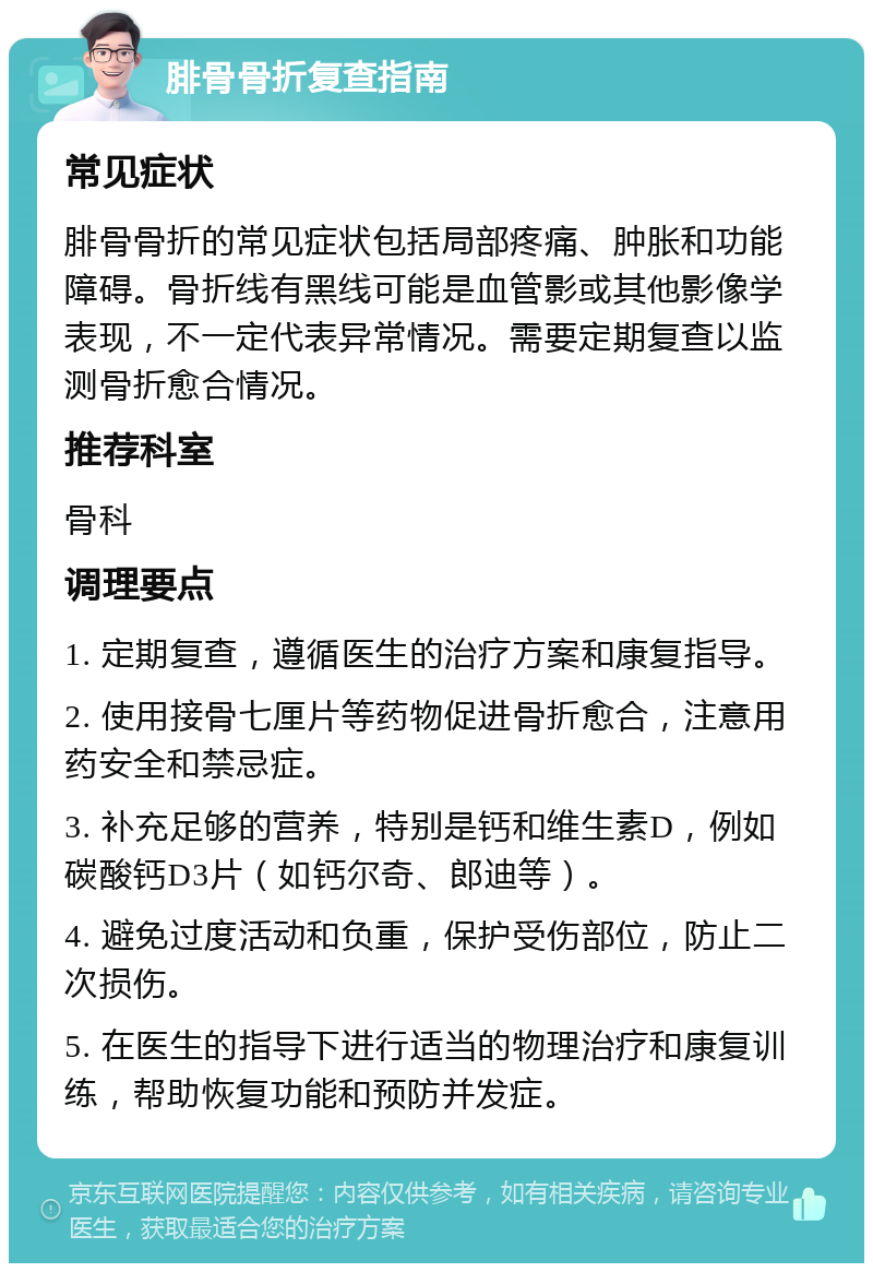 腓骨骨折复查指南 常见症状 腓骨骨折的常见症状包括局部疼痛、肿胀和功能障碍。骨折线有黑线可能是血管影或其他影像学表现，不一定代表异常情况。需要定期复查以监测骨折愈合情况。 推荐科室 骨科 调理要点 1. 定期复查，遵循医生的治疗方案和康复指导。 2. 使用接骨七厘片等药物促进骨折愈合，注意用药安全和禁忌症。 3. 补充足够的营养，特别是钙和维生素D，例如碳酸钙D3片（如钙尔奇、郎迪等）。 4. 避免过度活动和负重，保护受伤部位，防止二次损伤。 5. 在医生的指导下进行适当的物理治疗和康复训练，帮助恢复功能和预防并发症。