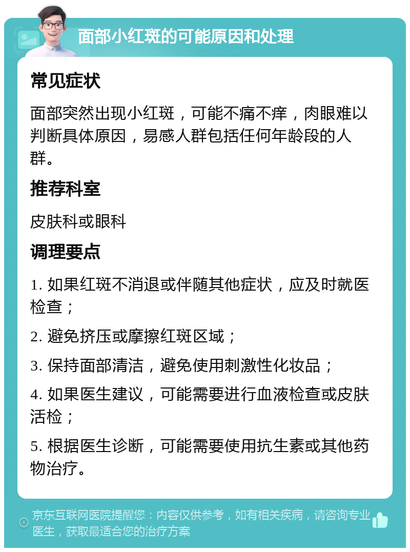 面部小红斑的可能原因和处理 常见症状 面部突然出现小红斑，可能不痛不痒，肉眼难以判断具体原因，易感人群包括任何年龄段的人群。 推荐科室 皮肤科或眼科 调理要点 1. 如果红斑不消退或伴随其他症状，应及时就医检查； 2. 避免挤压或摩擦红斑区域； 3. 保持面部清洁，避免使用刺激性化妆品； 4. 如果医生建议，可能需要进行血液检查或皮肤活检； 5. 根据医生诊断，可能需要使用抗生素或其他药物治疗。