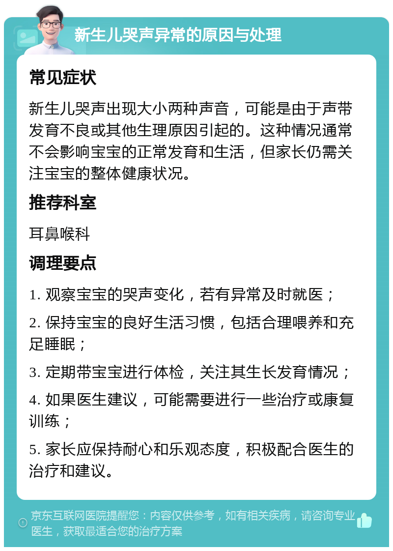 新生儿哭声异常的原因与处理 常见症状 新生儿哭声出现大小两种声音，可能是由于声带发育不良或其他生理原因引起的。这种情况通常不会影响宝宝的正常发育和生活，但家长仍需关注宝宝的整体健康状况。 推荐科室 耳鼻喉科 调理要点 1. 观察宝宝的哭声变化，若有异常及时就医； 2. 保持宝宝的良好生活习惯，包括合理喂养和充足睡眠； 3. 定期带宝宝进行体检，关注其生长发育情况； 4. 如果医生建议，可能需要进行一些治疗或康复训练； 5. 家长应保持耐心和乐观态度，积极配合医生的治疗和建议。