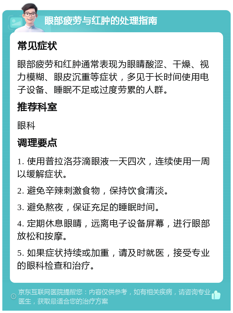 眼部疲劳与红肿的处理指南 常见症状 眼部疲劳和红肿通常表现为眼睛酸涩、干燥、视力模糊、眼皮沉重等症状，多见于长时间使用电子设备、睡眠不足或过度劳累的人群。 推荐科室 眼科 调理要点 1. 使用普拉洛芬滴眼液一天四次，连续使用一周以缓解症状。 2. 避免辛辣刺激食物，保持饮食清淡。 3. 避免熬夜，保证充足的睡眠时间。 4. 定期休息眼睛，远离电子设备屏幕，进行眼部放松和按摩。 5. 如果症状持续或加重，请及时就医，接受专业的眼科检查和治疗。