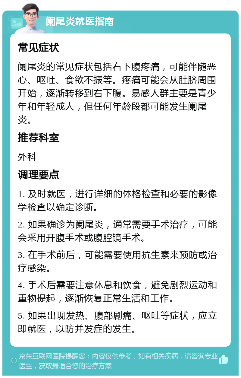 阑尾炎就医指南 常见症状 阑尾炎的常见症状包括右下腹疼痛，可能伴随恶心、呕吐、食欲不振等。疼痛可能会从肚脐周围开始，逐渐转移到右下腹。易感人群主要是青少年和年轻成人，但任何年龄段都可能发生阑尾炎。 推荐科室 外科 调理要点 1. 及时就医，进行详细的体格检查和必要的影像学检查以确定诊断。 2. 如果确诊为阑尾炎，通常需要手术治疗，可能会采用开腹手术或腹腔镜手术。 3. 在手术前后，可能需要使用抗生素来预防或治疗感染。 4. 手术后需要注意休息和饮食，避免剧烈运动和重物提起，逐渐恢复正常生活和工作。 5. 如果出现发热、腹部剧痛、呕吐等症状，应立即就医，以防并发症的发生。