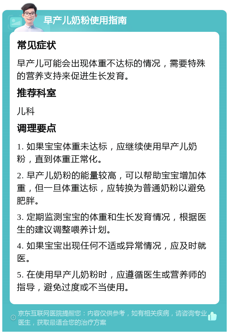 早产儿奶粉使用指南 常见症状 早产儿可能会出现体重不达标的情况，需要特殊的营养支持来促进生长发育。 推荐科室 儿科 调理要点 1. 如果宝宝体重未达标，应继续使用早产儿奶粉，直到体重正常化。 2. 早产儿奶粉的能量较高，可以帮助宝宝增加体重，但一旦体重达标，应转换为普通奶粉以避免肥胖。 3. 定期监测宝宝的体重和生长发育情况，根据医生的建议调整喂养计划。 4. 如果宝宝出现任何不适或异常情况，应及时就医。 5. 在使用早产儿奶粉时，应遵循医生或营养师的指导，避免过度或不当使用。