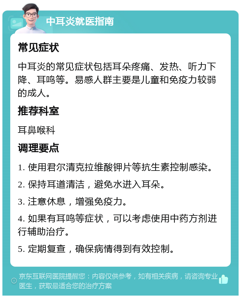 中耳炎就医指南 常见症状 中耳炎的常见症状包括耳朵疼痛、发热、听力下降、耳鸣等。易感人群主要是儿童和免疫力较弱的成人。 推荐科室 耳鼻喉科 调理要点 1. 使用君尔清克拉维酸钾片等抗生素控制感染。 2. 保持耳道清洁，避免水进入耳朵。 3. 注意休息，增强免疫力。 4. 如果有耳鸣等症状，可以考虑使用中药方剂进行辅助治疗。 5. 定期复查，确保病情得到有效控制。